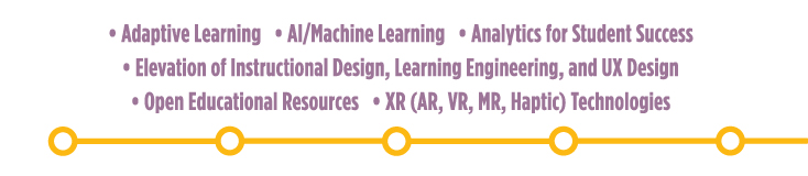 Adaptive Learning; AI/Machine Learning; Analytics for Student Success; Elevation of Instructional Design, Learning Engineering and UX Design; Open Educational Resources; XR (AR, VR, MR, Haptic) Technologies